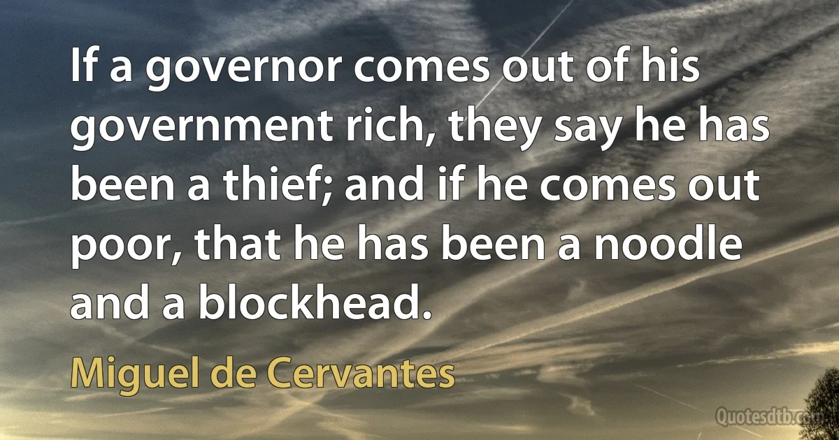 If a governor comes out of his government rich, they say he has been a thief; and if he comes out poor, that he has been a noodle and a blockhead. (Miguel de Cervantes)