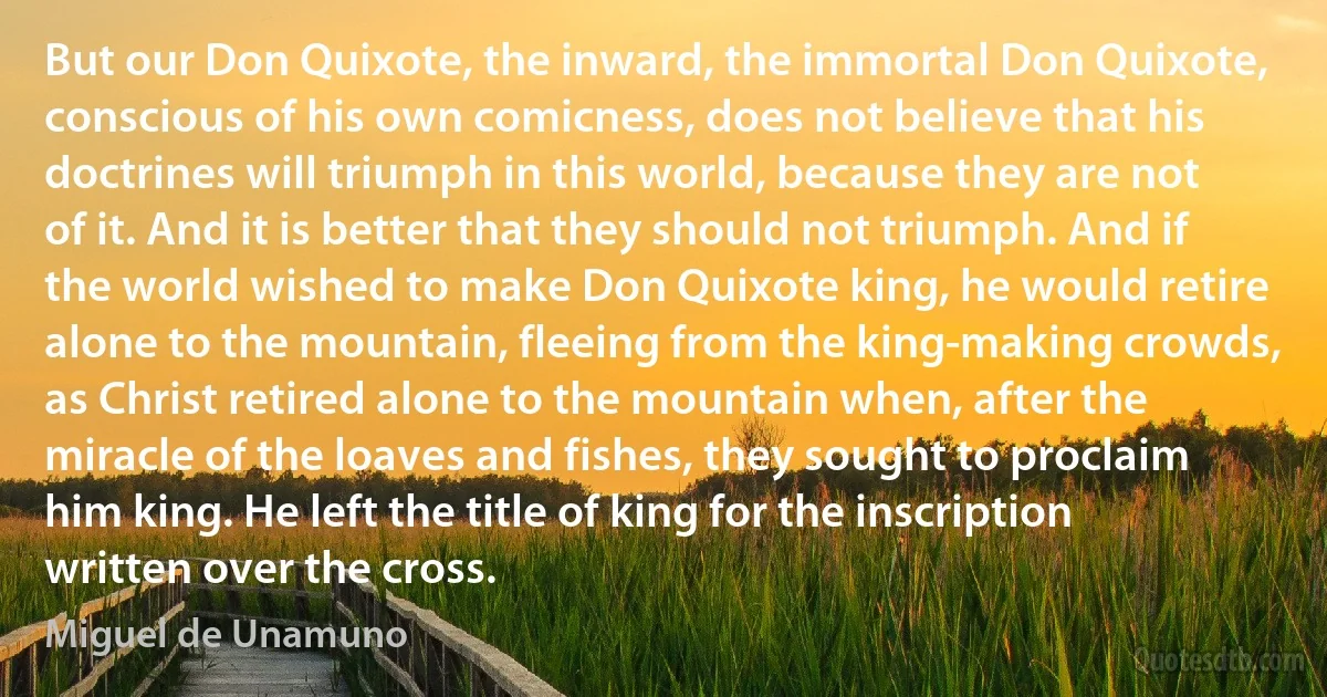 But our Don Quixote, the inward, the immortal Don Quixote, conscious of his own comicness, does not believe that his doctrines will triumph in this world, because they are not of it. And it is better that they should not triumph. And if the world wished to make Don Quixote king, he would retire alone to the mountain, fleeing from the king-making crowds, as Christ retired alone to the mountain when, after the miracle of the loaves and fishes, they sought to proclaim him king. He left the title of king for the inscription written over the cross. (Miguel de Unamuno)