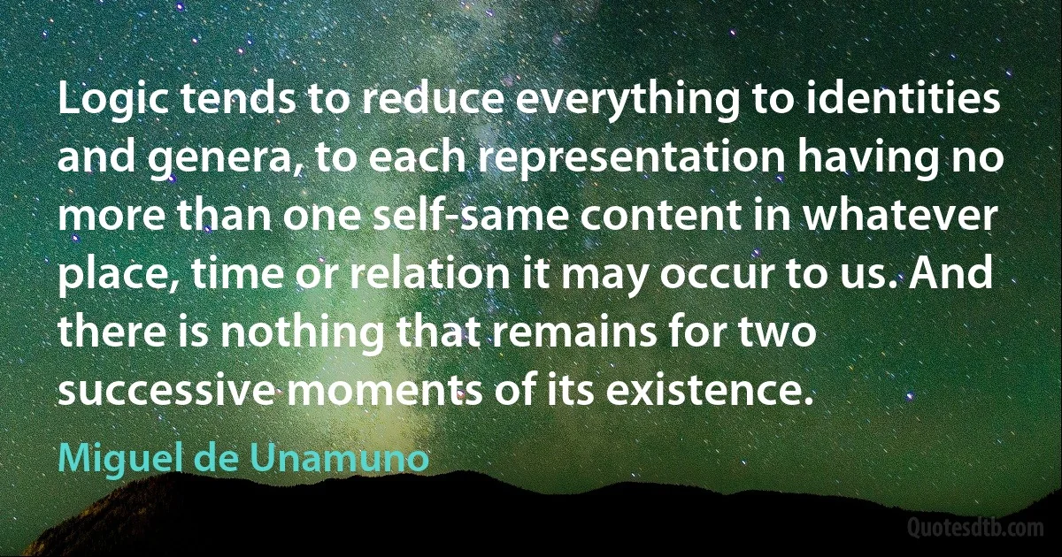 Logic tends to reduce everything to identities and genera, to each representation having no more than one self-same content in whatever place, time or relation it may occur to us. And there is nothing that remains for two successive moments of its existence. (Miguel de Unamuno)