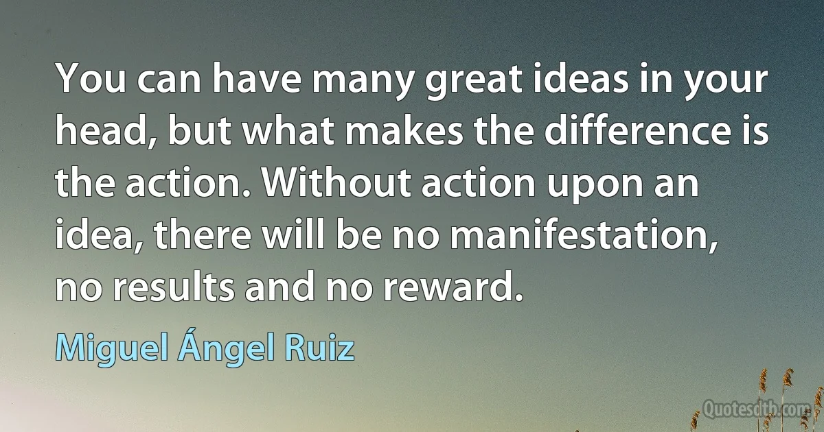 You can have many great ideas in your head, but what makes the difference is the action. Without action upon an idea, there will be no manifestation, no results and no reward. (Miguel Ángel Ruiz)