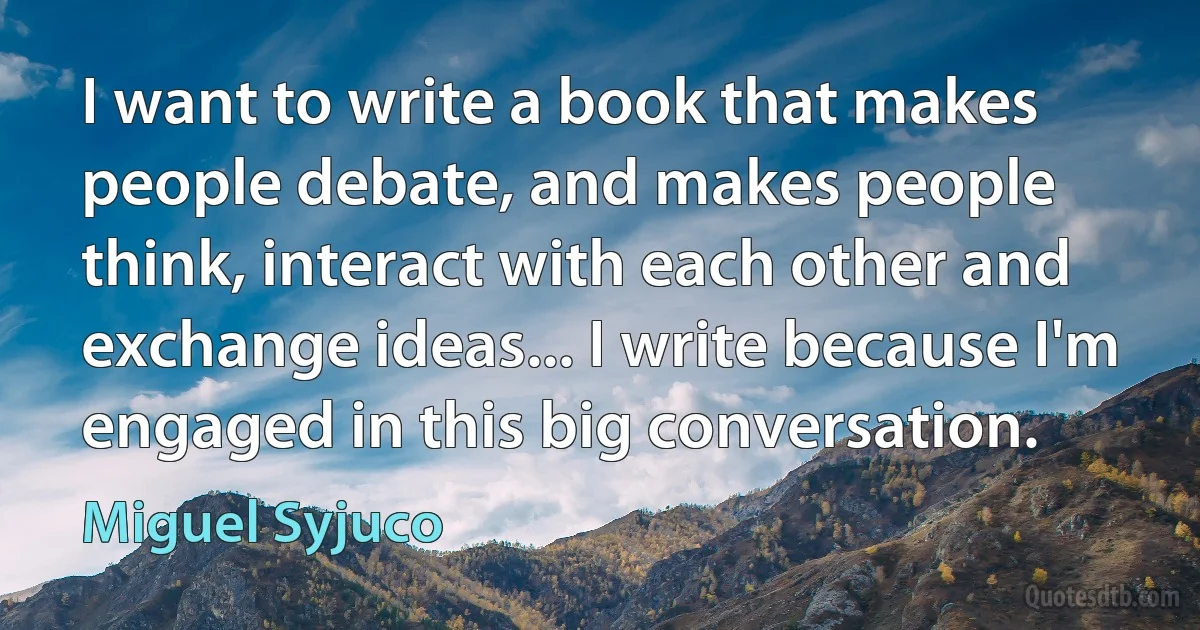 I want to write a book that makes people debate, and makes people think, interact with each other and exchange ideas... I write because I'm engaged in this big conversation. (Miguel Syjuco)