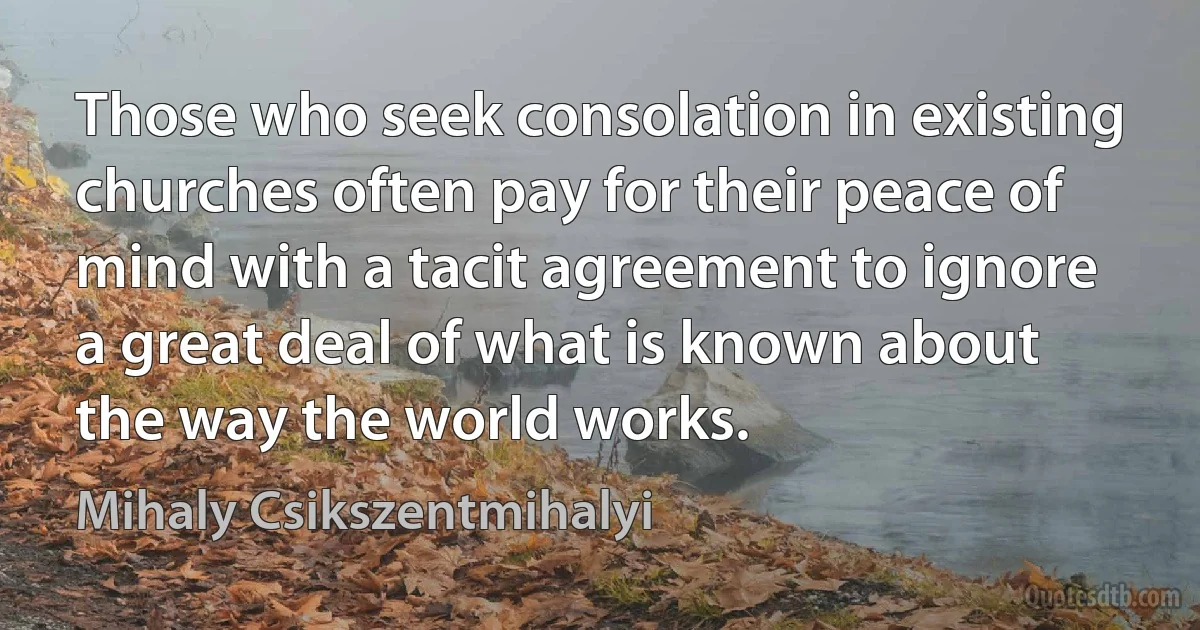 Those who seek consolation in existing churches often pay for their peace of mind with a tacit agreement to ignore a great deal of what is known about the way the world works. (Mihaly Csikszentmihalyi)