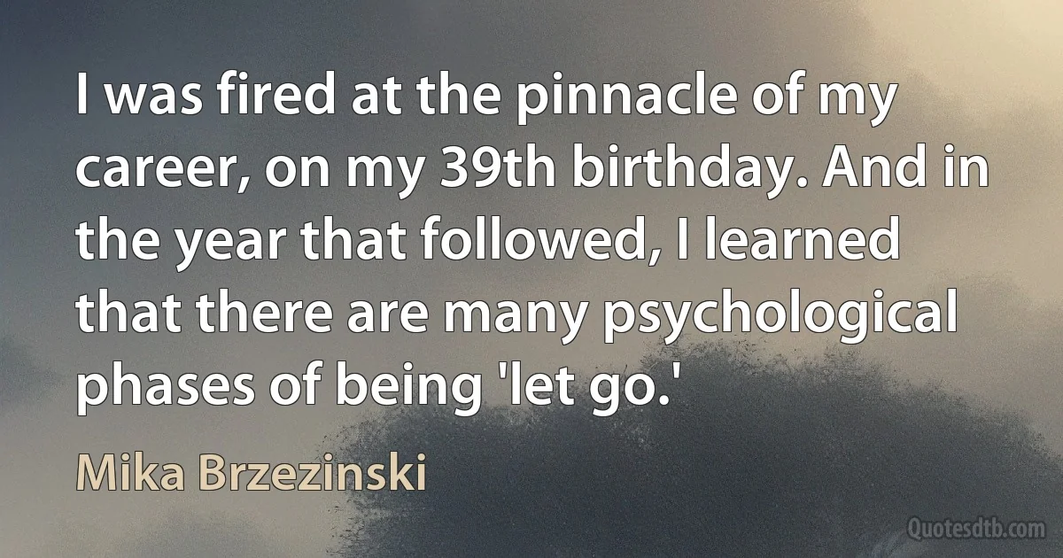 I was fired at the pinnacle of my career, on my 39th birthday. And in the year that followed, I learned that there are many psychological phases of being 'let go.' (Mika Brzezinski)