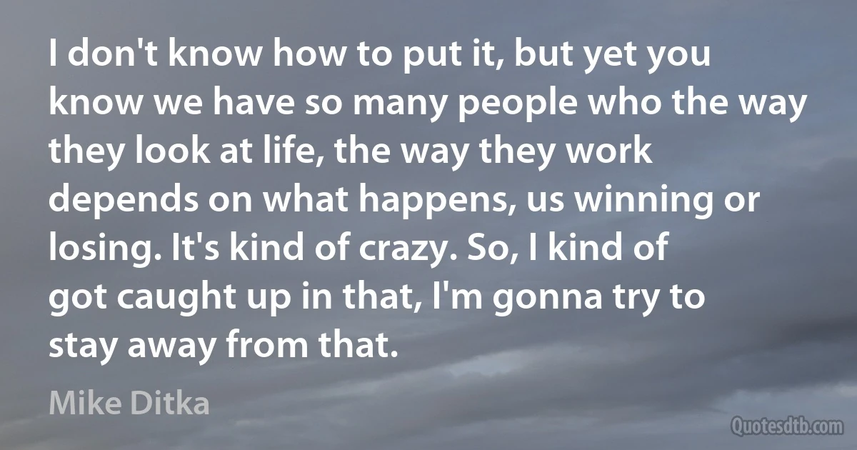 I don't know how to put it, but yet you know we have so many people who the way they look at life, the way they work depends on what happens, us winning or losing. It's kind of crazy. So, I kind of got caught up in that, I'm gonna try to stay away from that. (Mike Ditka)