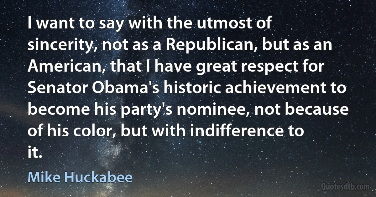 I want to say with the utmost of sincerity, not as a Republican, but as an American, that I have great respect for Senator Obama's historic achievement to become his party's nominee, not because of his color, but with indifference to it. (Mike Huckabee)