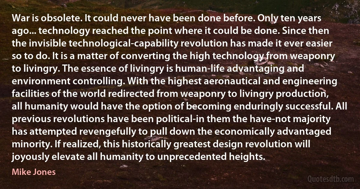 War is obsolete. It could never have been done before. Only ten years ago... technology reached the point where it could be done. Since then the invisible technological-capability revolution has made it ever easier so to do. It is a matter of converting the high technology from weaponry to livingry. The essence of livingry is human-life advantaging and environment controlling. With the highest aeronautical and engineering facilities of the world redirected from weaponry to livingry production, all humanity would have the option of becoming enduringly successful. All previous revolutions have been political-in them the have-not majority has attempted revengefully to pull down the economically advantaged minority. If realized, this historically greatest design revolution will joyously elevate all humanity to unprecedented heights. (Mike Jones)