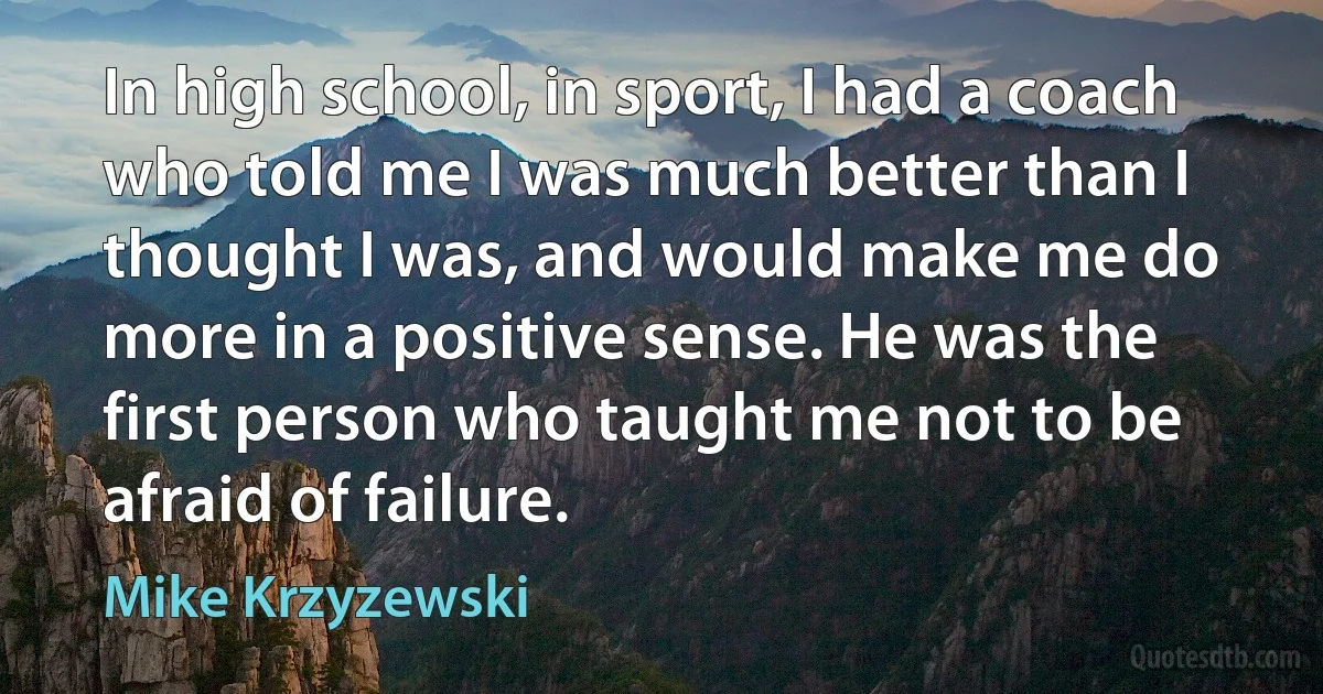 In high school, in sport, I had a coach who told me I was much better than I thought I was, and would make me do more in a positive sense. He was the first person who taught me not to be afraid of failure. (Mike Krzyzewski)