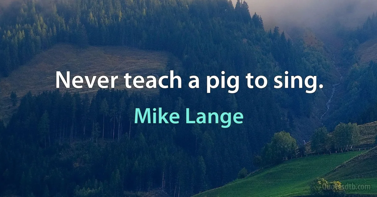 Never teach a pig to sing. (Mike Lange)