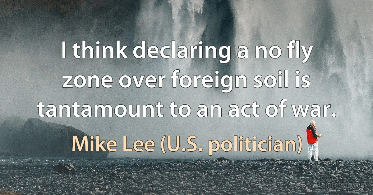 I think declaring a no fly zone over foreign soil is tantamount to an act of war. (Mike Lee (U.S. politician))