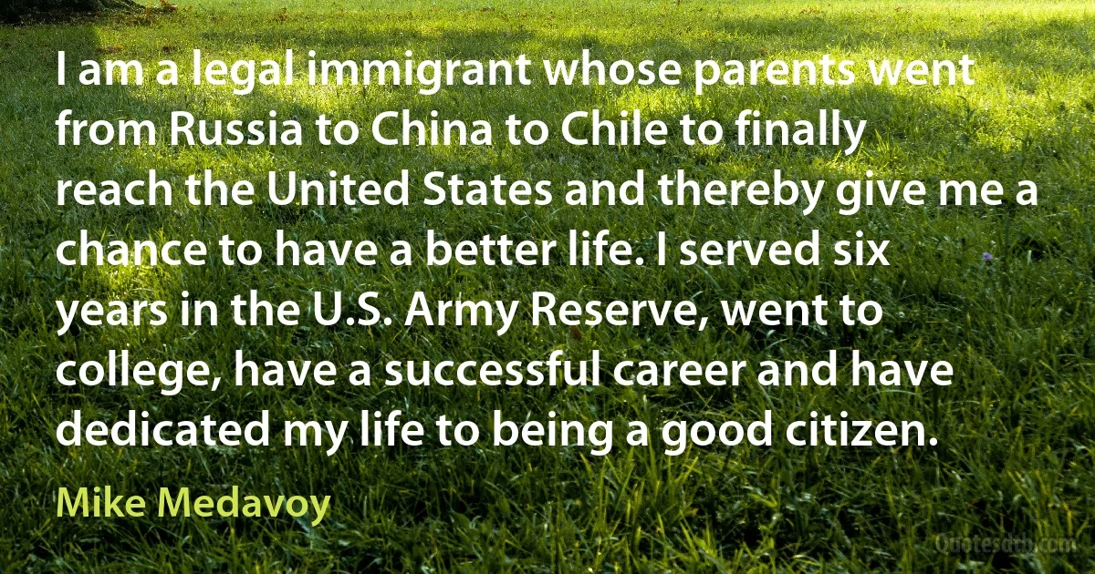 I am a legal immigrant whose parents went from Russia to China to Chile to finally reach the United States and thereby give me a chance to have a better life. I served six years in the U.S. Army Reserve, went to college, have a successful career and have dedicated my life to being a good citizen. (Mike Medavoy)