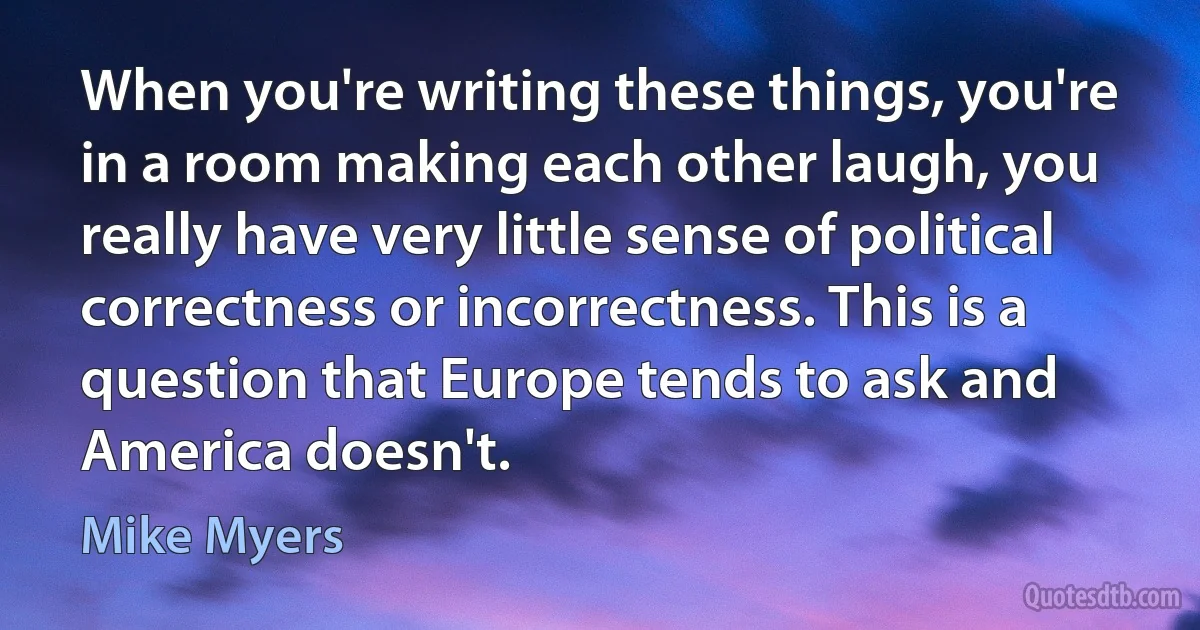 When you're writing these things, you're in a room making each other laugh, you really have very little sense of political correctness or incorrectness. This is a question that Europe tends to ask and America doesn't. (Mike Myers)