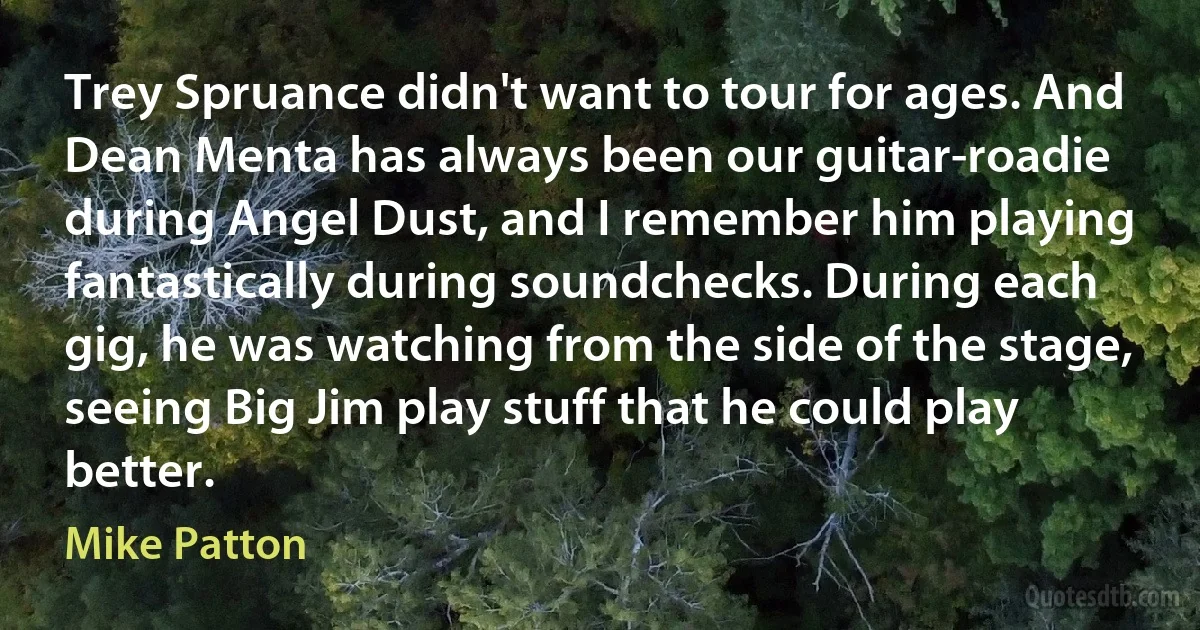 Trey Spruance didn't want to tour for ages. And Dean Menta has always been our guitar-roadie during Angel Dust, and I remember him playing fantastically during soundchecks. During each gig, he was watching from the side of the stage, seeing Big Jim play stuff that he could play better. (Mike Patton)