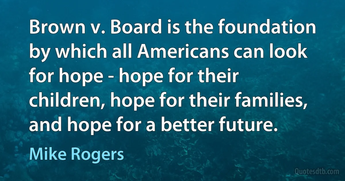 Brown v. Board is the foundation by which all Americans can look for hope - hope for their children, hope for their families, and hope for a better future. (Mike Rogers)