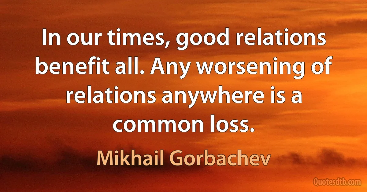 In our times, good relations benefit all. Any worsening of relations anywhere is a common loss. (Mikhail Gorbachev)