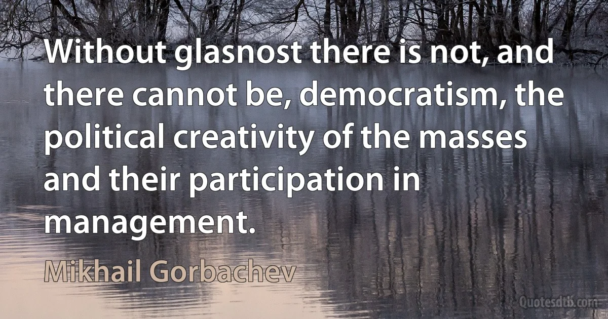 Without glasnost there is not, and there cannot be, democratism, the political creativity of the masses and their participation in management. (Mikhail Gorbachev)