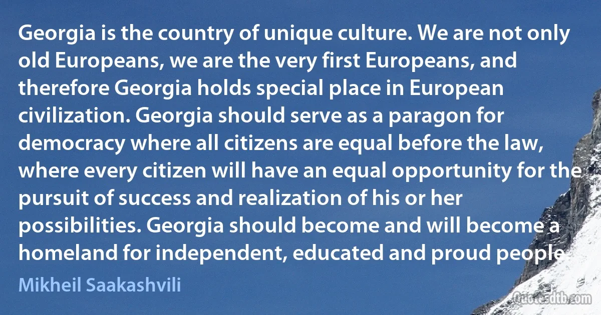 Georgia is the country of unique culture. We are not only old Europeans, we are the very first Europeans, and therefore Georgia holds special place in European civilization. Georgia should serve as a paragon for democracy where all citizens are equal before the law, where every citizen will have an equal opportunity for the pursuit of success and realization of his or her possibilities. Georgia should become and will become a homeland for independent, educated and proud people. (Mikheil Saakashvili)