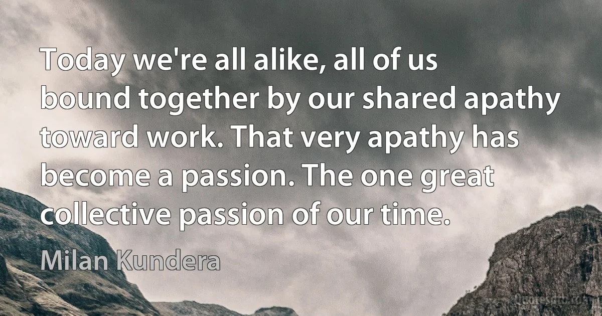 Today we're all alike, all of us bound together by our shared apathy toward work. That very apathy has become a passion. The one great collective passion of our time. (Milan Kundera)