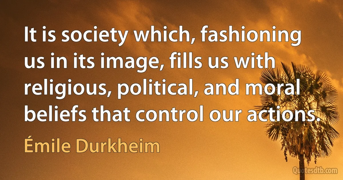 It is society which, fashioning us in its image, fills us with religious, political, and moral beliefs that control our actions. (Émile Durkheim)