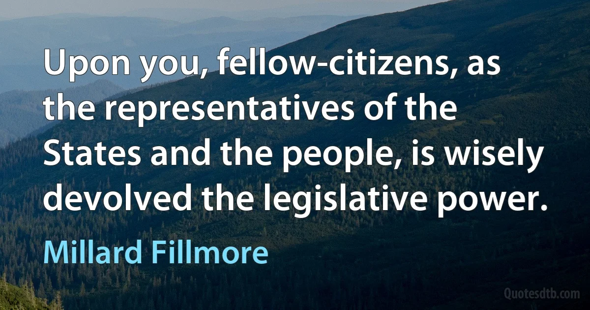 Upon you, fellow-citizens, as the representatives of the States and the people, is wisely devolved the legislative power. (Millard Fillmore)