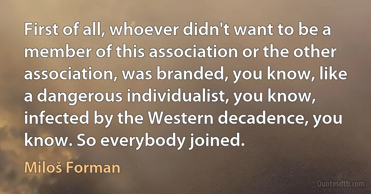 First of all, whoever didn't want to be a member of this association or the other association, was branded, you know, like a dangerous individualist, you know, infected by the Western decadence, you know. So everybody joined. (Miloš Forman)