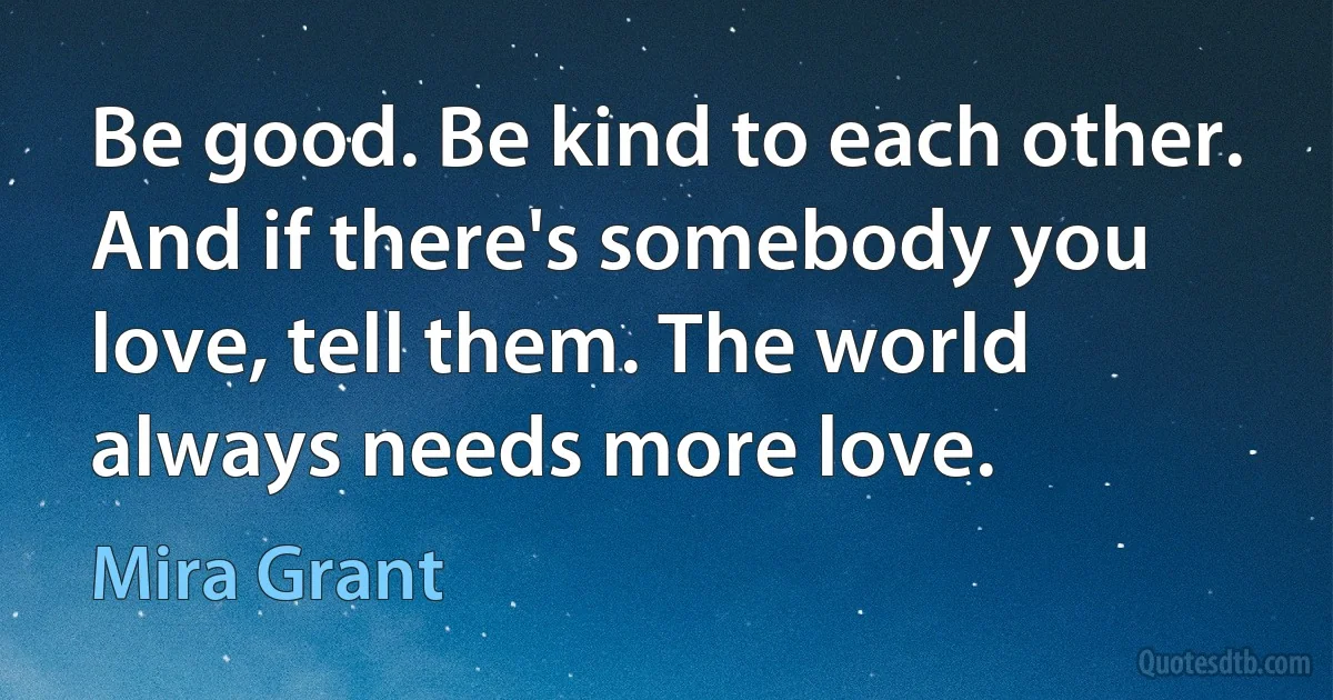 Be good. Be kind to each other. And if there's somebody you love, tell them. The world always needs more love. (Mira Grant)