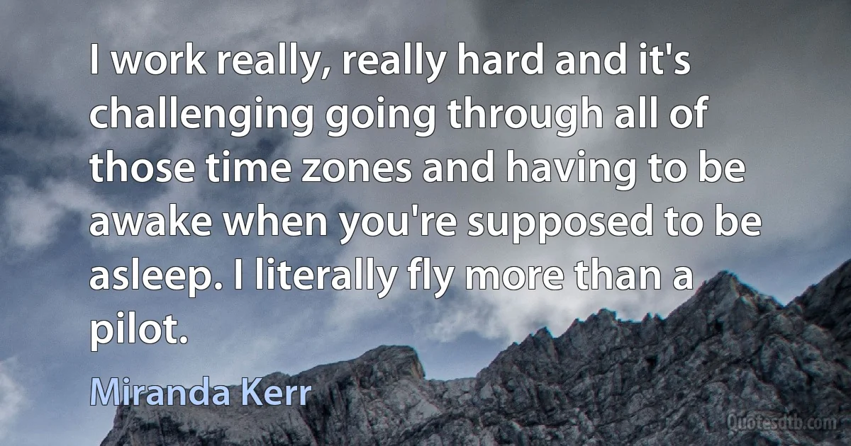 I work really, really hard and it's challenging going through all of those time zones and having to be awake when you're supposed to be asleep. I literally fly more than a pilot. (Miranda Kerr)