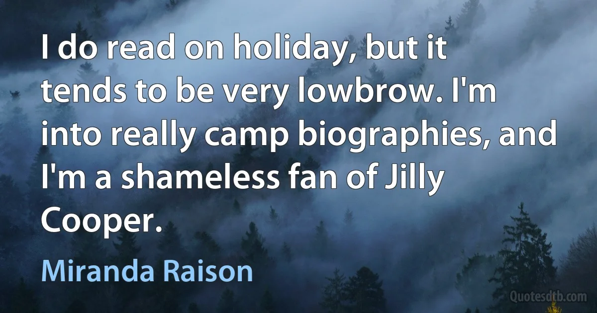 I do read on holiday, but it tends to be very lowbrow. I'm into really camp biographies, and I'm a shameless fan of Jilly Cooper. (Miranda Raison)