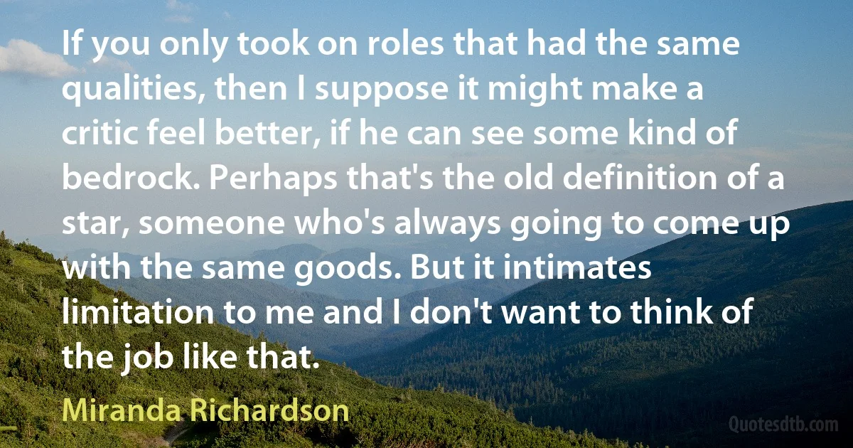 If you only took on roles that had the same qualities, then I suppose it might make a critic feel better, if he can see some kind of bedrock. Perhaps that's the old definition of a star, someone who's always going to come up with the same goods. But it intimates limitation to me and I don't want to think of the job like that. (Miranda Richardson)