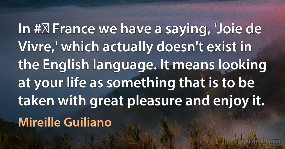 In #‎ France we have a saying, 'Joie de Vivre,' which actually doesn't exist in the English language. It means looking at your life as something that is to be taken with great pleasure and enjoy it. (Mireille Guiliano)