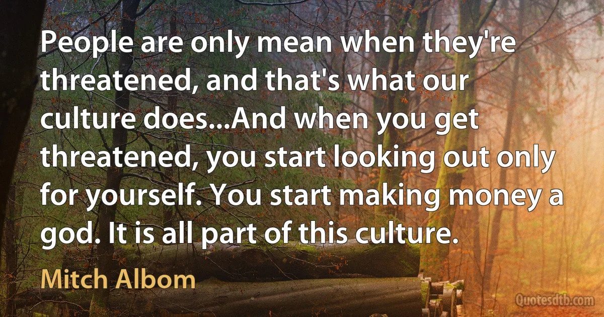 People are only mean when they're threatened, and that's what our culture does...And when you get threatened, you start looking out only for yourself. You start making money a god. It is all part of this culture. (Mitch Albom)