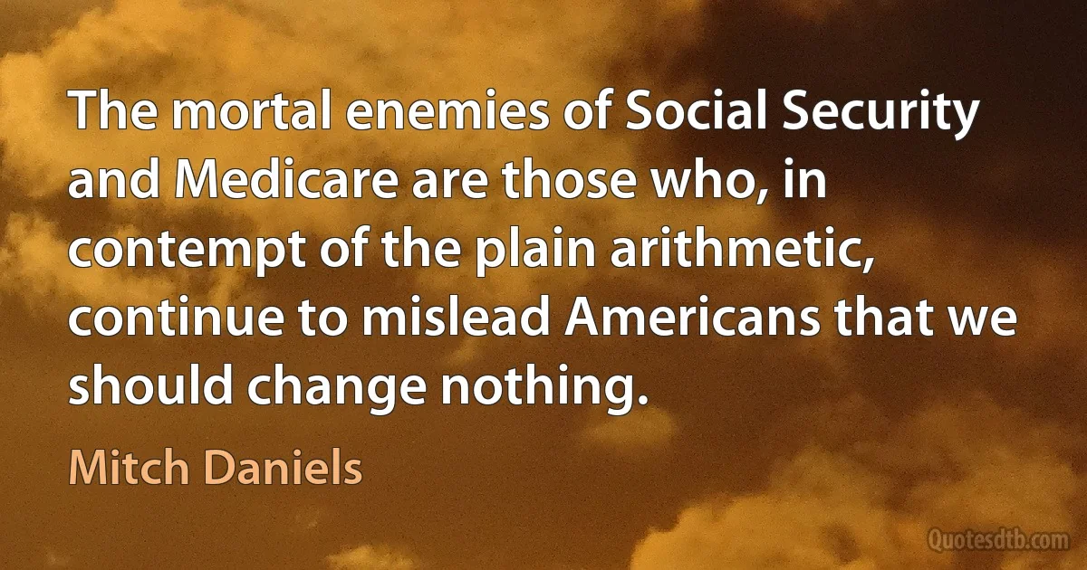 The mortal enemies of Social Security and Medicare are those who, in contempt of the plain arithmetic, continue to mislead Americans that we should change nothing. (Mitch Daniels)