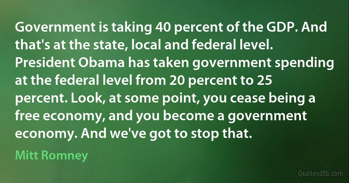 Government is taking 40 percent of the GDP. And that's at the state, local and federal level. President Obama has taken government spending at the federal level from 20 percent to 25 percent. Look, at some point, you cease being a free economy, and you become a government economy. And we've got to stop that. (Mitt Romney)