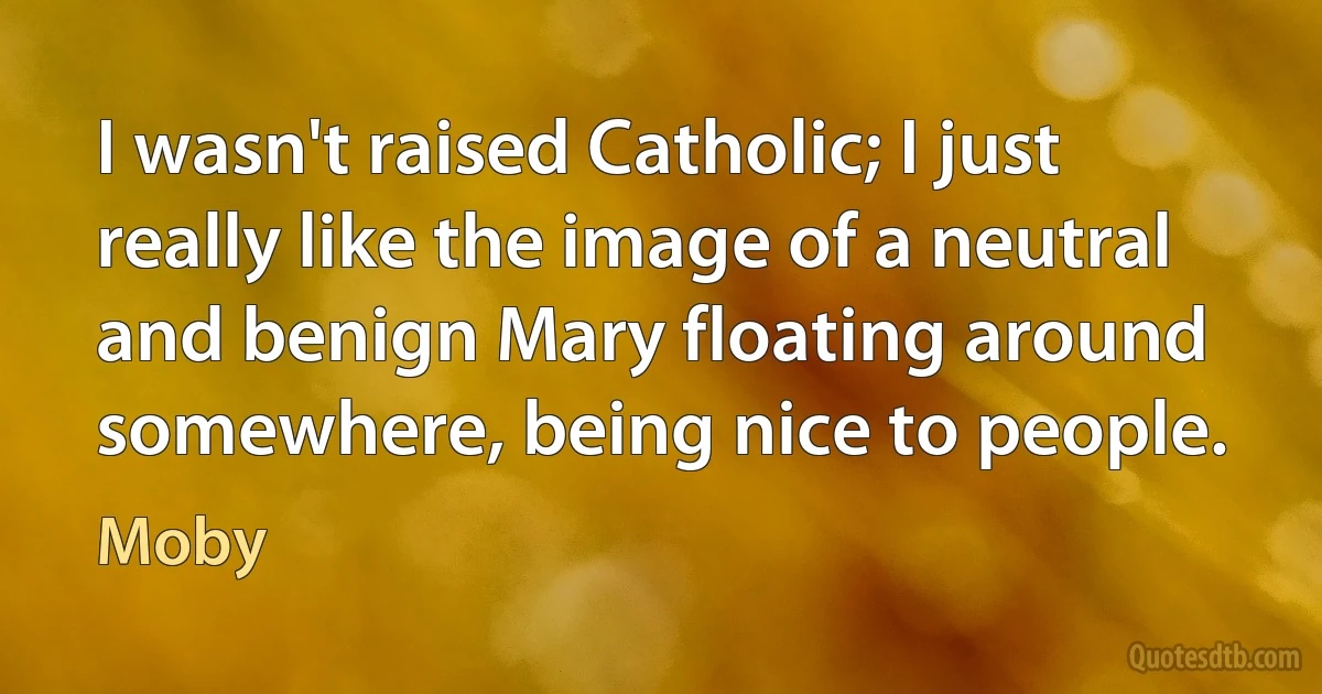 I wasn't raised Catholic; I just really like the image of a neutral and benign Mary floating around somewhere, being nice to people. (Moby)