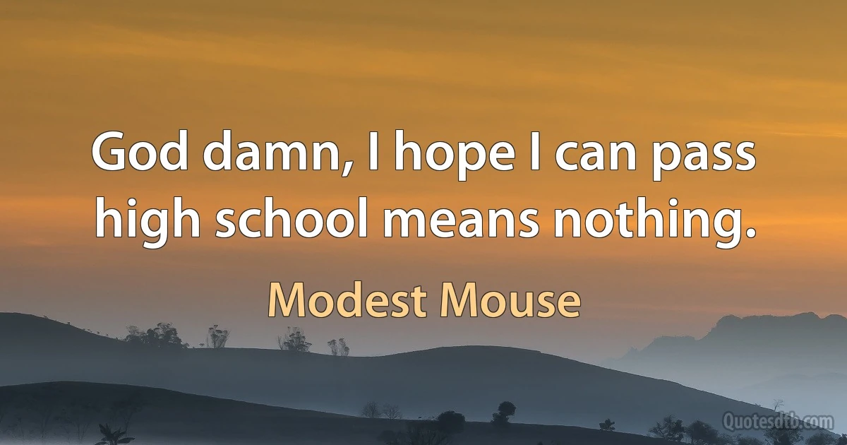 God damn, I hope I can pass high school means nothing. (Modest Mouse)