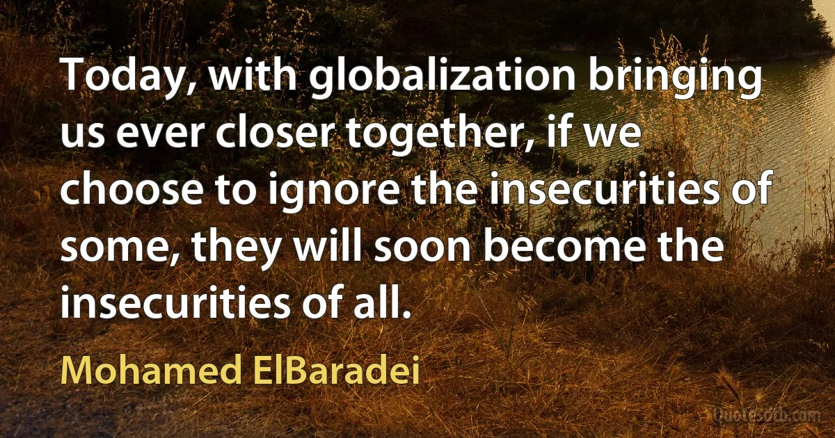 Today, with globalization bringing us ever closer together, if we choose to ignore the insecurities of some, they will soon become the insecurities of all. (Mohamed ElBaradei)