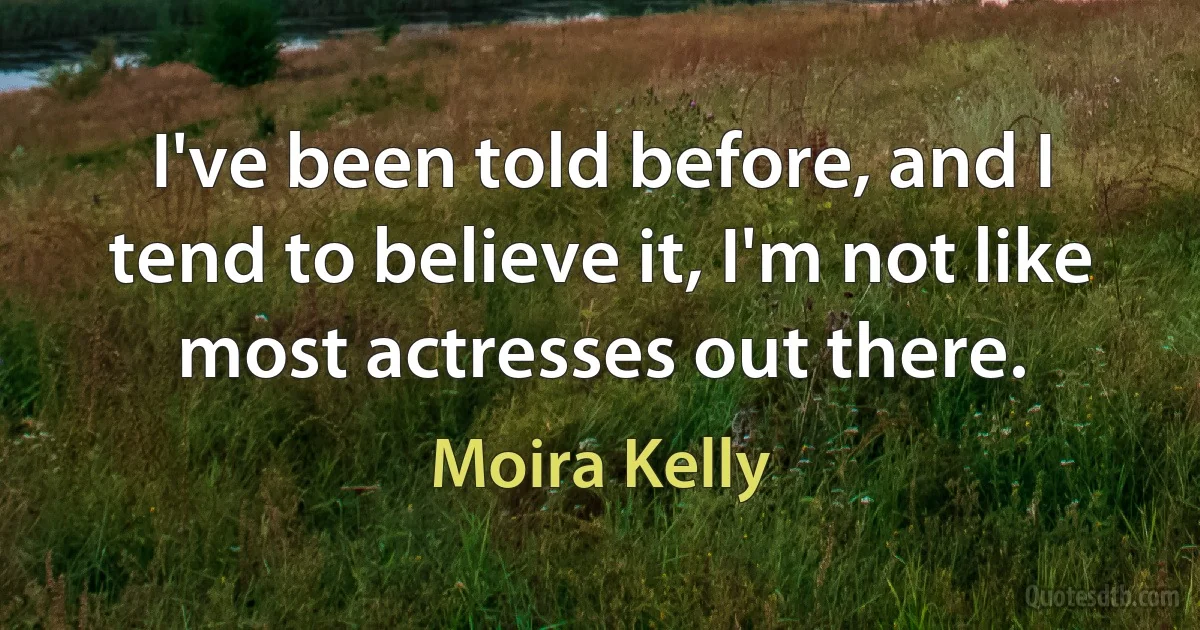 I've been told before, and I tend to believe it, I'm not like most actresses out there. (Moira Kelly)