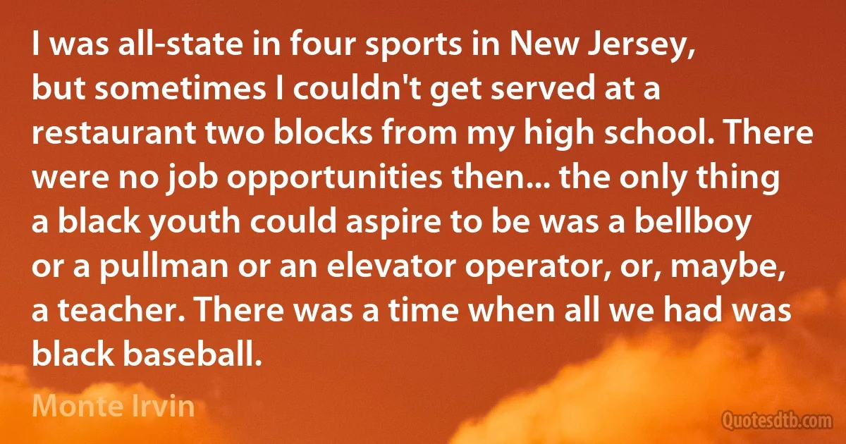 I was all-state in four sports in New Jersey, but sometimes I couldn't get served at a restaurant two blocks from my high school. There were no job opportunities then... the only thing a black youth could aspire to be was a bellboy or a pullman or an elevator operator, or, maybe, a teacher. There was a time when all we had was black baseball. (Monte Irvin)