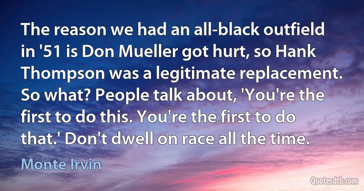 The reason we had an all-black outfield in '51 is Don Mueller got hurt, so Hank Thompson was a legitimate replacement. So what? People talk about, 'You're the first to do this. You're the first to do that.' Don't dwell on race all the time. (Monte Irvin)