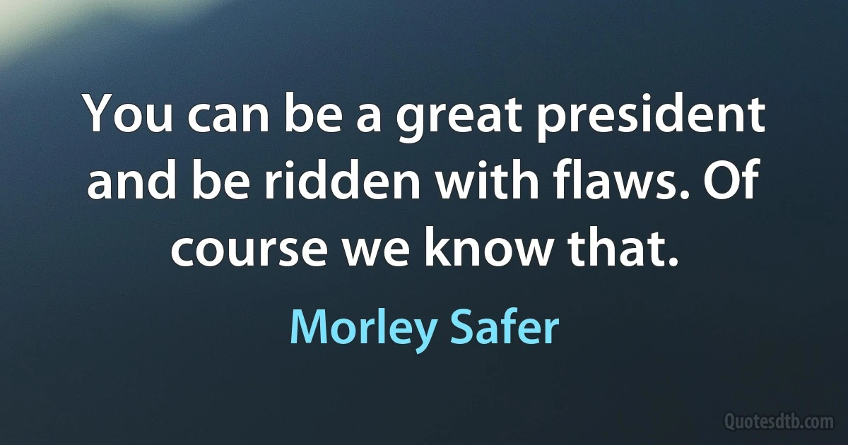 You can be a great president and be ridden with flaws. Of course we know that. (Morley Safer)