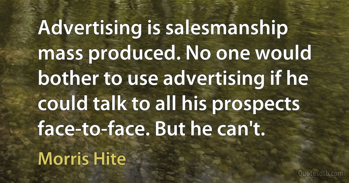 Advertising is salesmanship mass produced. No one would bother to use advertising if he could talk to all his prospects face-to-face. But he can't. (Morris Hite)