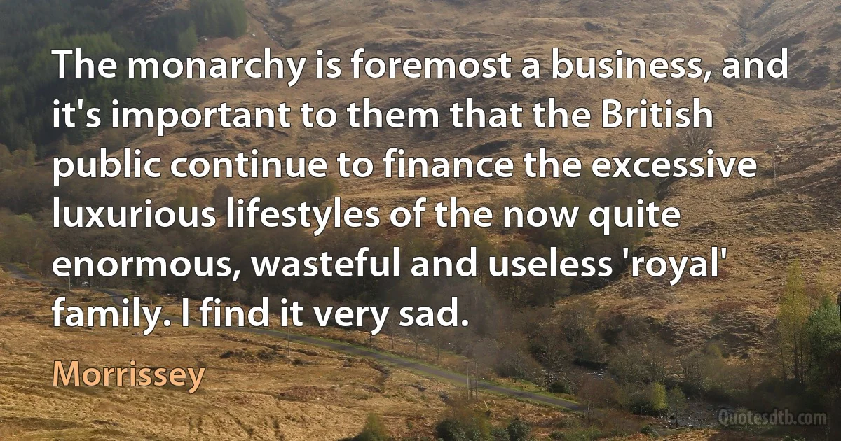 The monarchy is foremost a business, and it's important to them that the British public continue to finance the excessive luxurious lifestyles of the now quite enormous, wasteful and useless 'royal' family. I find it very sad. (Morrissey)