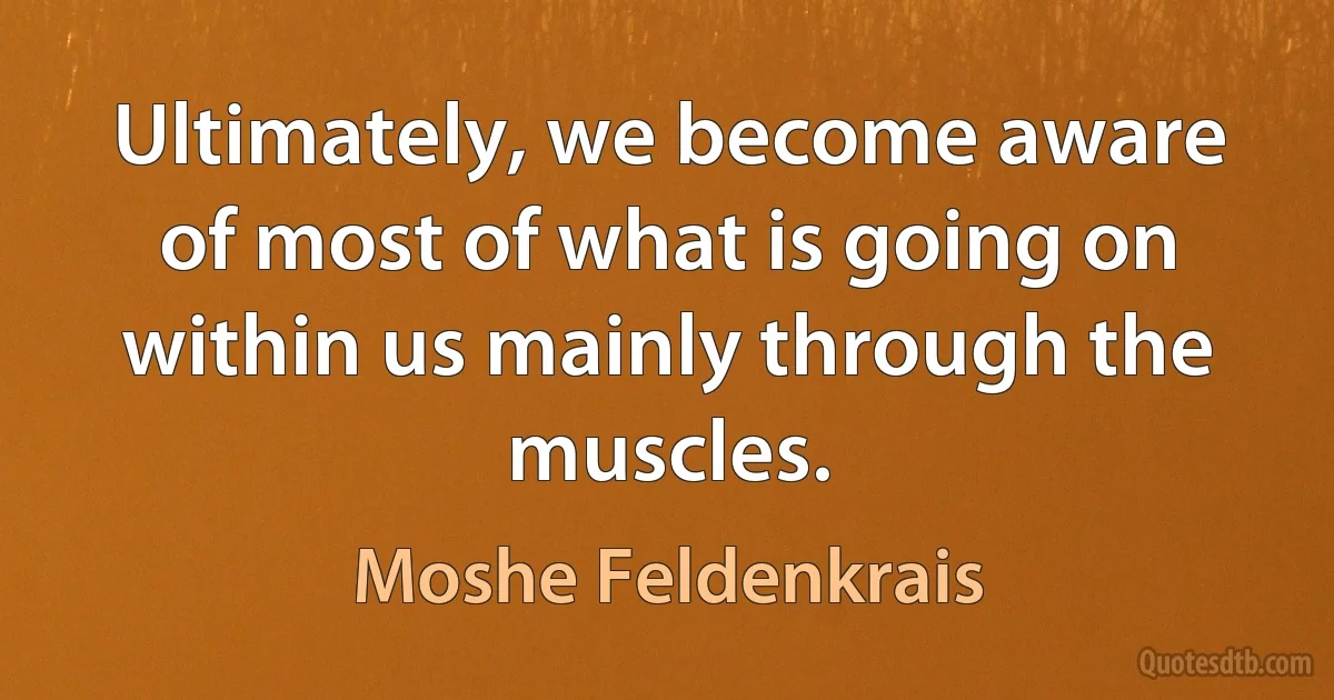 Ultimately, we become aware of most of what is going on within us mainly through the muscles. (Moshe Feldenkrais)