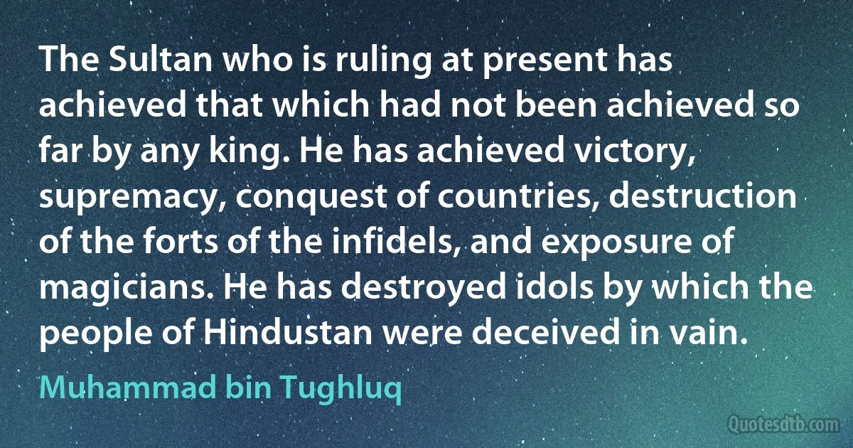 The Sultan who is ruling at present has achieved that which had not been achieved so far by any king. He has achieved victory, supremacy, conquest of countries, destruction of the forts of the infidels, and exposure of magicians. He has destroyed idols by which the people of Hindustan were deceived in vain. (Muhammad bin Tughluq)