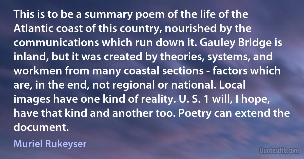 This is to be a summary poem of the life of the Atlantic coast of this country, nourished by the communications which run down it. Gauley Bridge is inland, but it was created by theories, systems, and workmen from many coastal sections - factors which are, in the end, not regional or national. Local images have one kind of reality. U. S. 1 will, I hope, have that kind and another too. Poetry can extend the document. (Muriel Rukeyser)