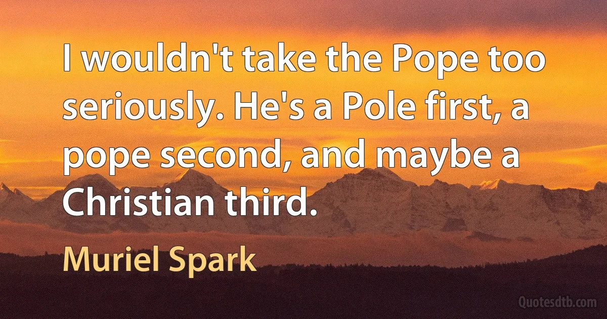 I wouldn't take the Pope too seriously. He's a Pole first, a pope second, and maybe a Christian third. (Muriel Spark)