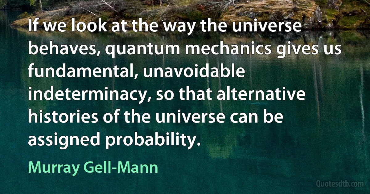 If we look at the way the universe behaves, quantum mechanics gives us fundamental, unavoidable indeterminacy, so that alternative histories of the universe can be assigned probability. (Murray Gell-Mann)