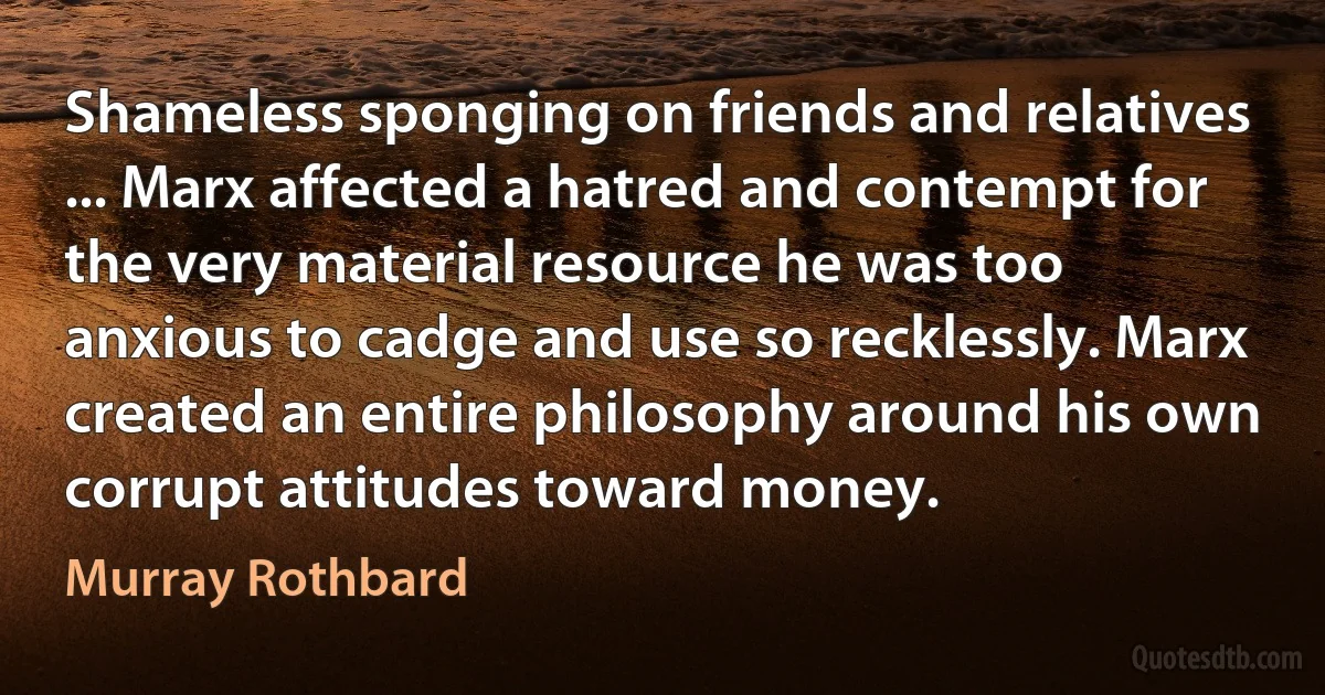 Shameless sponging on friends and relatives ... Marx affected a hatred and contempt for the very material resource he was too anxious to cadge and use so recklessly. Marx created an entire philosophy around his own corrupt attitudes toward money. (Murray Rothbard)