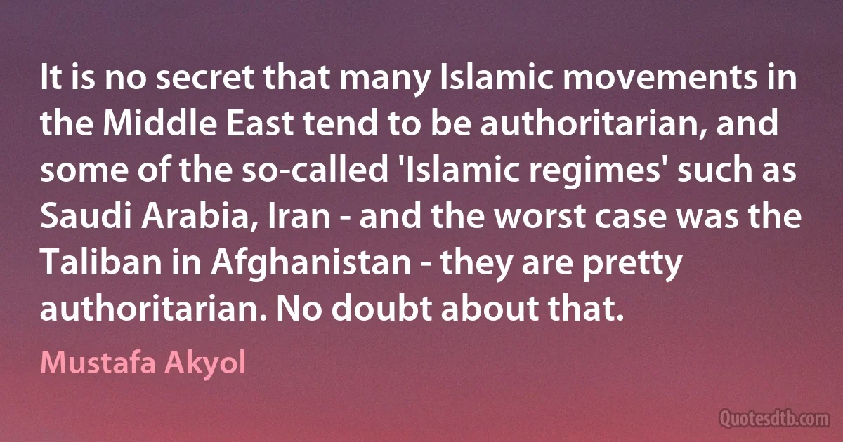 It is no secret that many Islamic movements in the Middle East tend to be authoritarian, and some of the so-called 'Islamic regimes' such as Saudi Arabia, Iran - and the worst case was the Taliban in Afghanistan - they are pretty authoritarian. No doubt about that. (Mustafa Akyol)