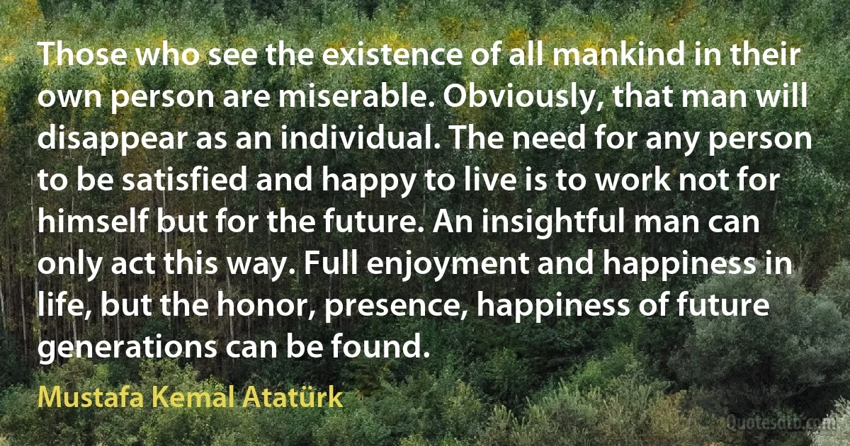 Those who see the existence of all mankind in their own person are miserable. Obviously, that man will disappear as an individual. The need for any person to be satisfied and happy to live is to work not for himself but for the future. An insightful man can only act this way. Full enjoyment and happiness in life, but the honor, presence, happiness of future generations can be found. (Mustafa Kemal Atatürk)