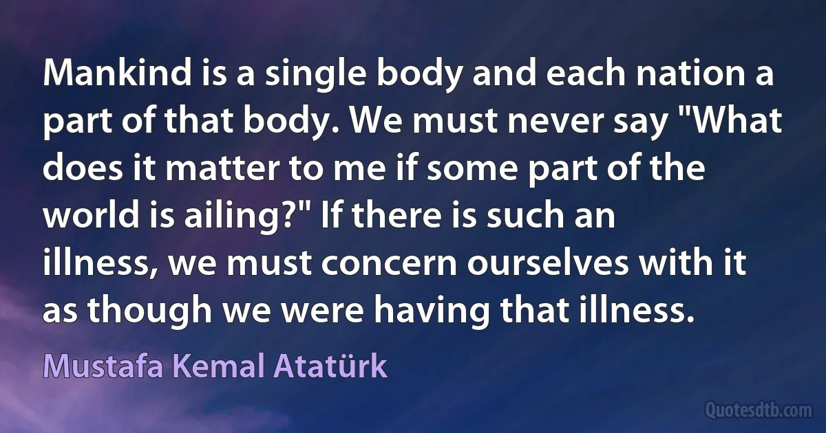 Mankind is a single body and each nation a part of that body. We must never say "What does it matter to me if some part of the world is ailing?" If there is such an illness, we must concern ourselves with it as though we were having that illness. (Mustafa Kemal Atatürk)